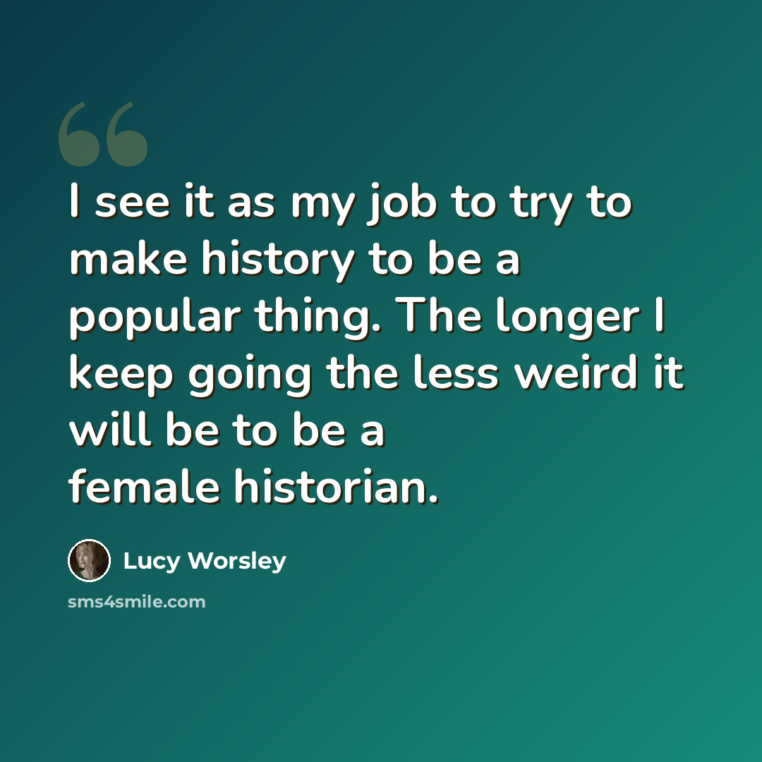 “I see it as my job to try to make history to be a popular thing. The longer I keep going the less weird it will be to be a female historian.” quote by Lucy Worsley