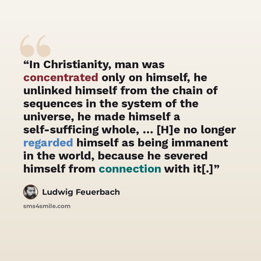 “In Christianity, man was concentrated only on himself, he unlinked himself from the chain of sequences in the system of the universe, he made himself a self-sufficing whole, … [H]e no longer regarded himself as being immanent in the world, because he severed himself from connection with it[.]” quote by Ludwig Feuerbach