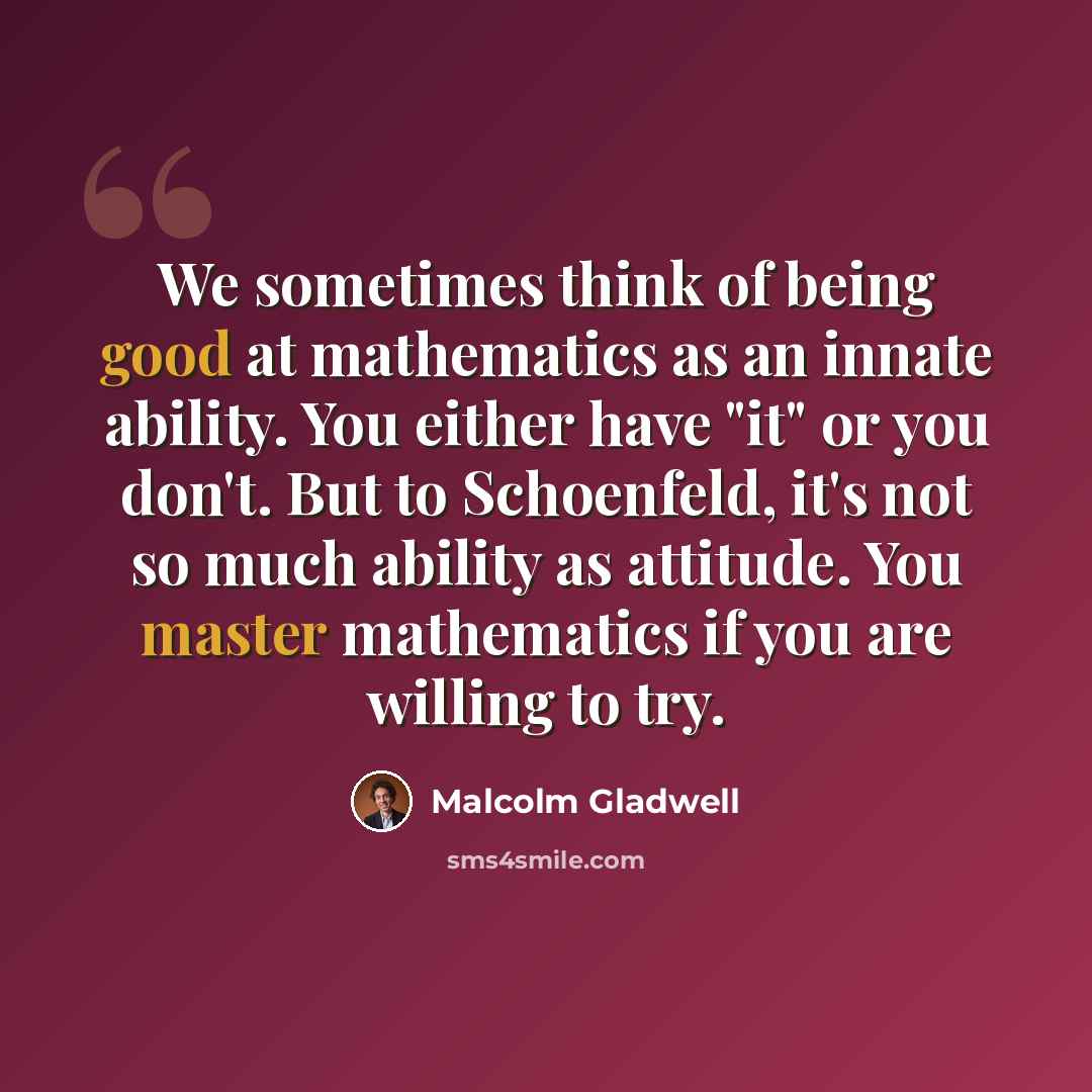 “We sometimes think of being good at mathematics as an innate ability. You either have "it" or you don't. But to Schoenfeld, it's not so much ability as attitude. You master mathematics if you are willing to try.” quote by Malcolm Gladwell