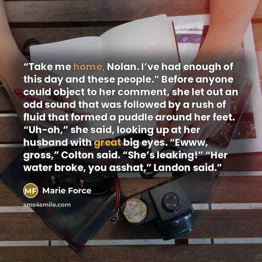 “Take me home, Nolan. I’ve had enough of this day and these people.” Before anyone could object to her comment, she let out an odd sound that was followed by a rush of fluid that formed a puddle around her feet. “Uh-oh,” she said, looking up at her husband with great big eyes. “Ewww, gross,” Colton…” quote by Marie Force