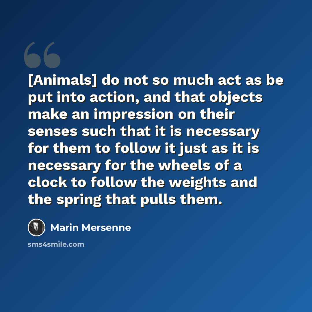 “[Animals] do not so much act as be put into action, and that objects make an impression on their senses such that it is necessary for them to follow it just as it is necessary for the wheels of a clock to follow the weights and the spring that pulls them.” quote by Marin Mersenne