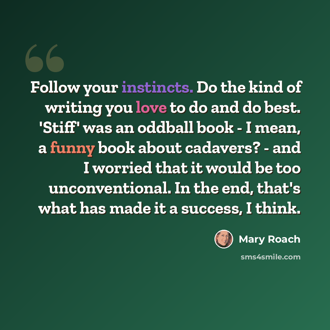 “Follow your instincts. Do the kind of writing you love to do and do best. 'Stiff' was an oddball book - I mean, a funny book about cadavers? - and I worried that it would be too unconventional. In the end, that's what has made it a success, I think.” quote by Mary Roach