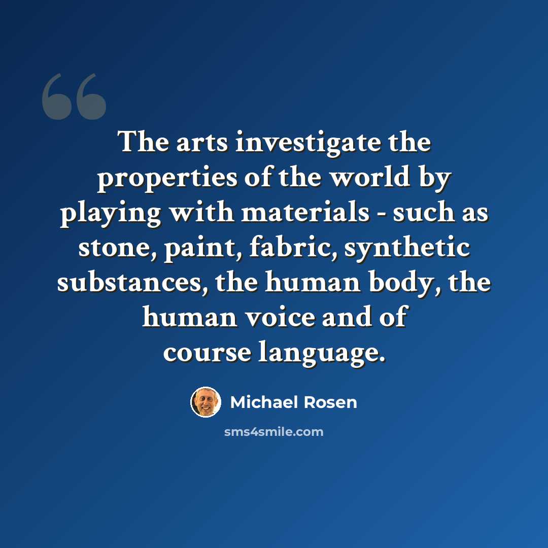 “The arts investigate the properties of the world by playing with materials - such as stone, paint, fabric, synthetic substances, the human body, the human voice and of course language.” quote by Michael Rosen