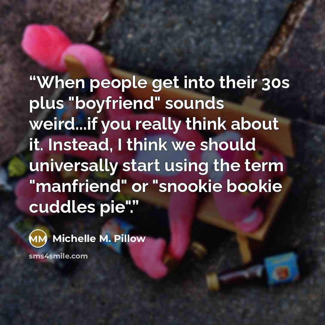 “When people get into their 30s plus "boyfriend" sounds weird...if you really think about it. Instead, I think we should universally start using the term "manfriend" or "snookie bookie cuddles pie".” quote by Michelle M. Pillow