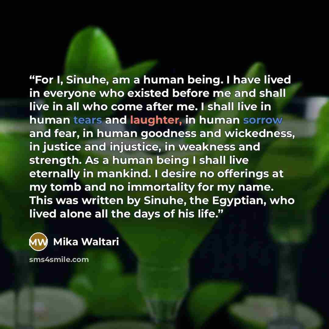 “For I, Sinuhe, am a human being. I have lived in everyone who existed before me and shall live in all who come after me. I shall live in human tears and laughter, in human sorrow and fear, in human goodness and wickedness, in justice and injustice, in weakness and strength. As a human being I…” quote by Mika Waltari