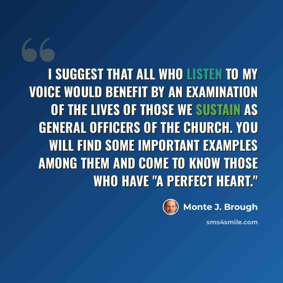 “I suggest that all who listen to my voice would benefit by an examination of the lives of those we sustain as general officers of the Church. You will find some important examples among them and come to know those who have "a perfect heart."” quote by Monte J. Brough