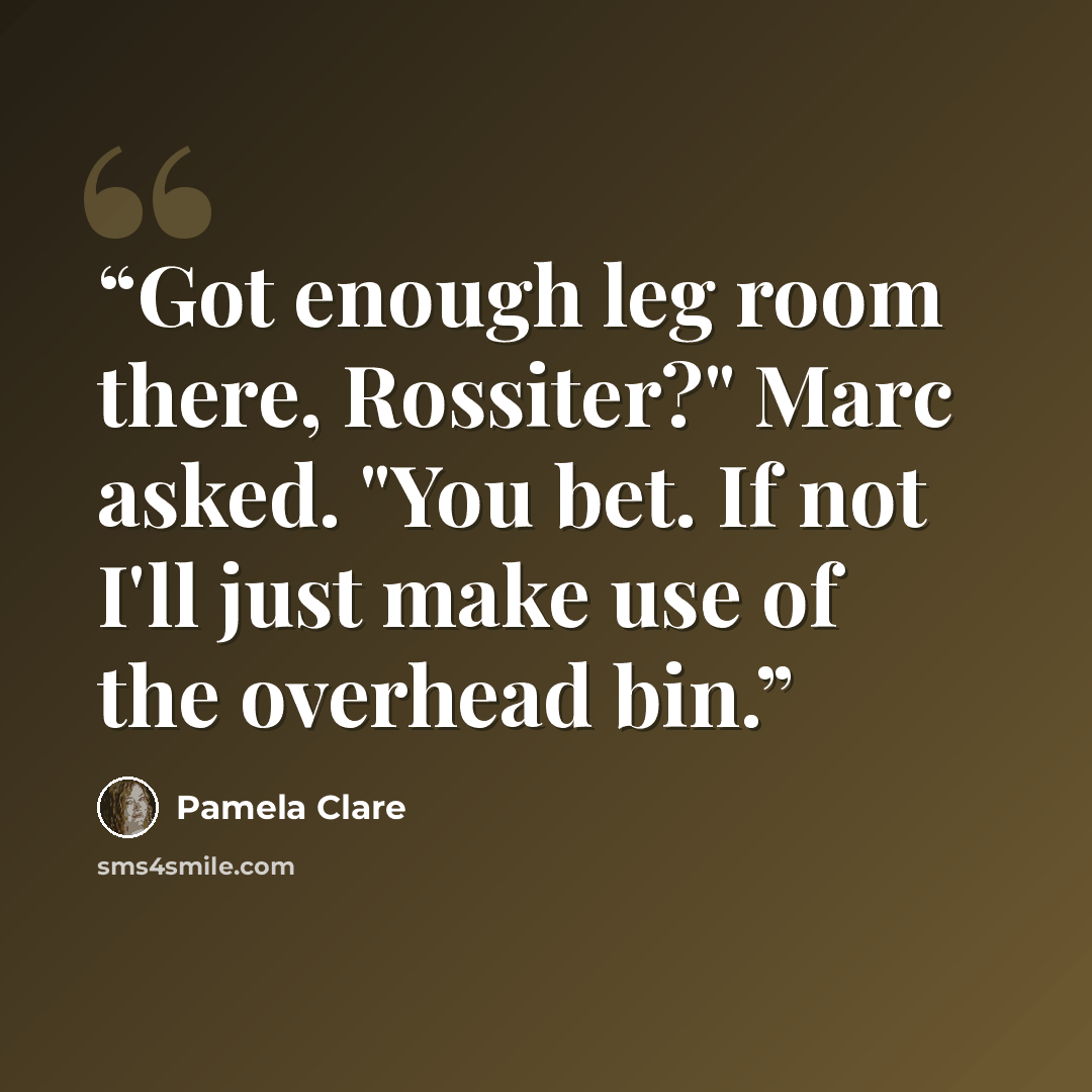 “Got enough leg room there, Rossiter?" Marc asked. "You bet. If not I'll just make use of the overhead bin.” quote by Pamela Clare