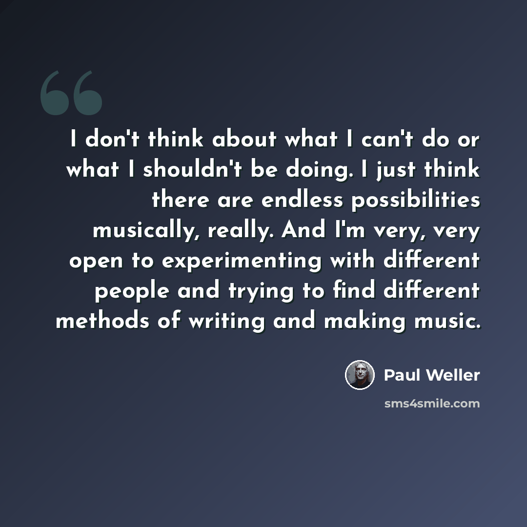 “I don't think about what I can't do or what I shouldn't be doing. I just think there are endless possibilities musically, really. And I'm very, very open to experimenting with different people and trying to find different methods of writing and making music.” quote by Paul Weller