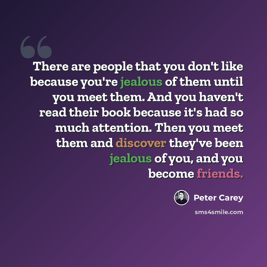 “There are people that you don't like because you're jealous of them until you meet them. And you haven't read their book because it's had so much attention. Then you meet them and discover they've been jealous of you, and you become friends.” quote by Peter Carey