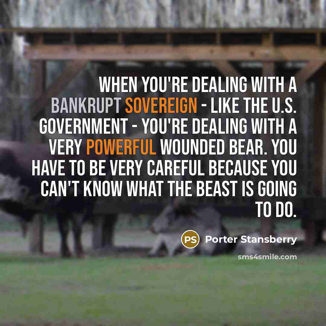 “When you're dealing with a bankrupt sovereign - like the U.S. government - you're dealing with a very powerful wounded bear. You have to be very careful because you can't know what the beast is going to do.” quote by Porter Stansberry