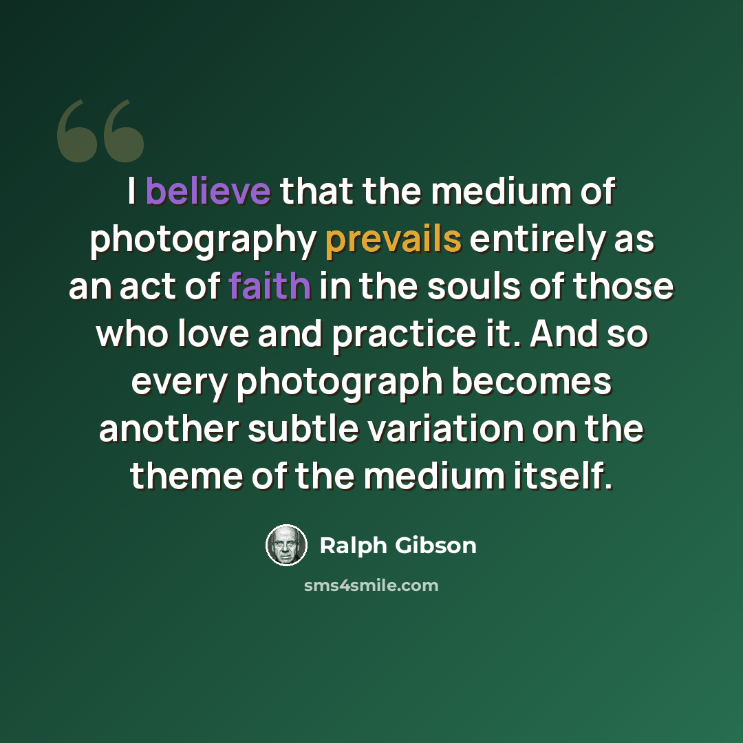 “I believe that the medium of photography prevails entirely as an act of faith in the souls of those who love and practice it. And so every photograph becomes another subtle variation on the theme of the medium itself.” quote by Ralph Gibson