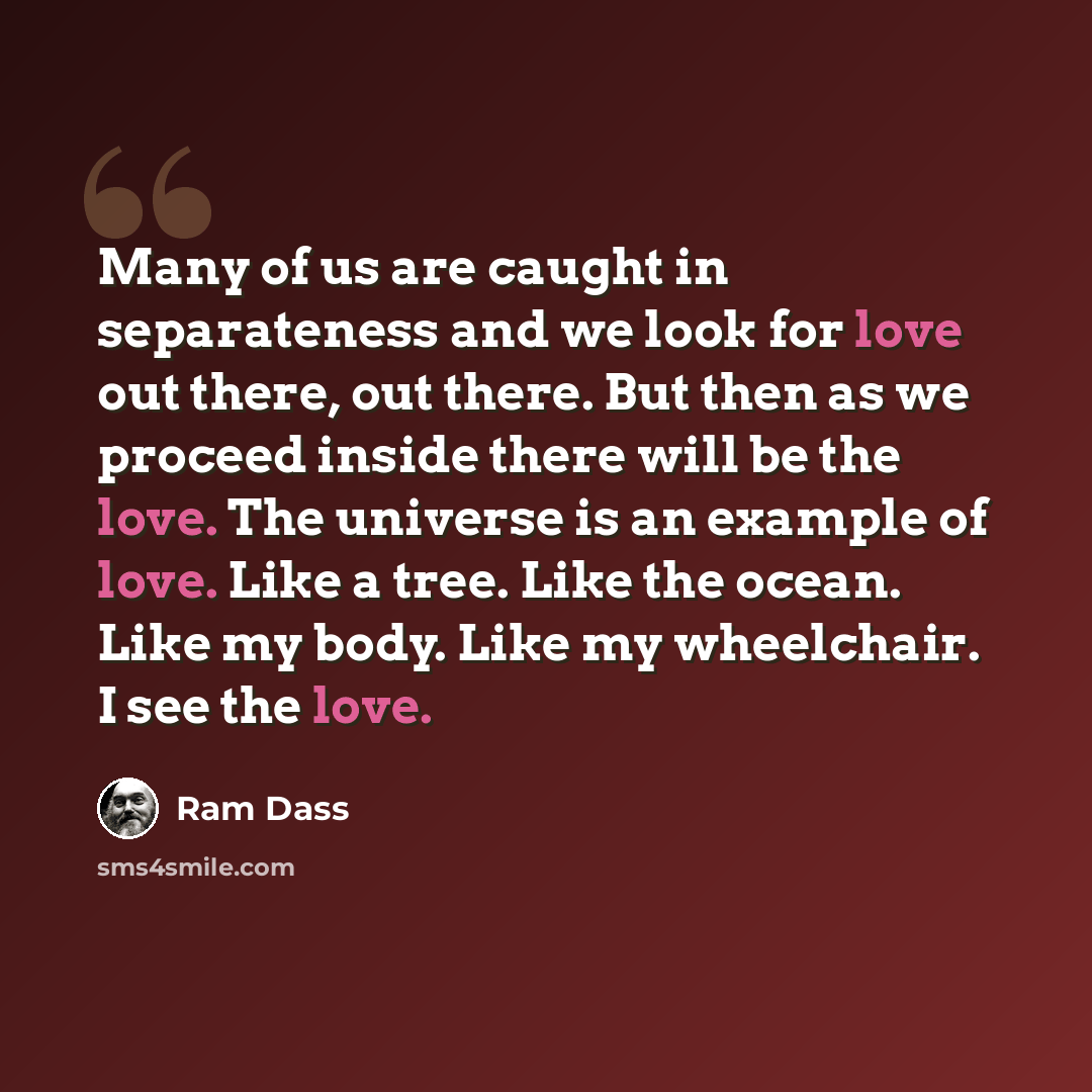“Many of us are caught in separateness and we look for love out there, out there. But then as we proceed inside there will be the love. The universe is an example of love. Like a tree. Like the ocean. Like my body. Like my wheelchair. I see the love.” quote by Ram Dass