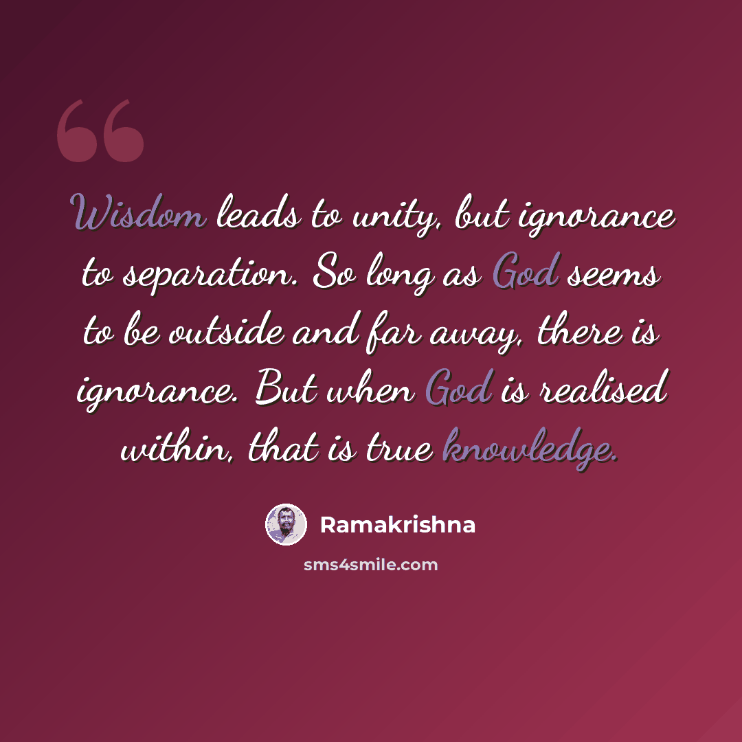 “Wisdom leads to unity, but ignorance to separation. So long as God seems to be outside and far away, there is ignorance. But when God is realised within, that is true knowledge.” quote by Ramakrishna