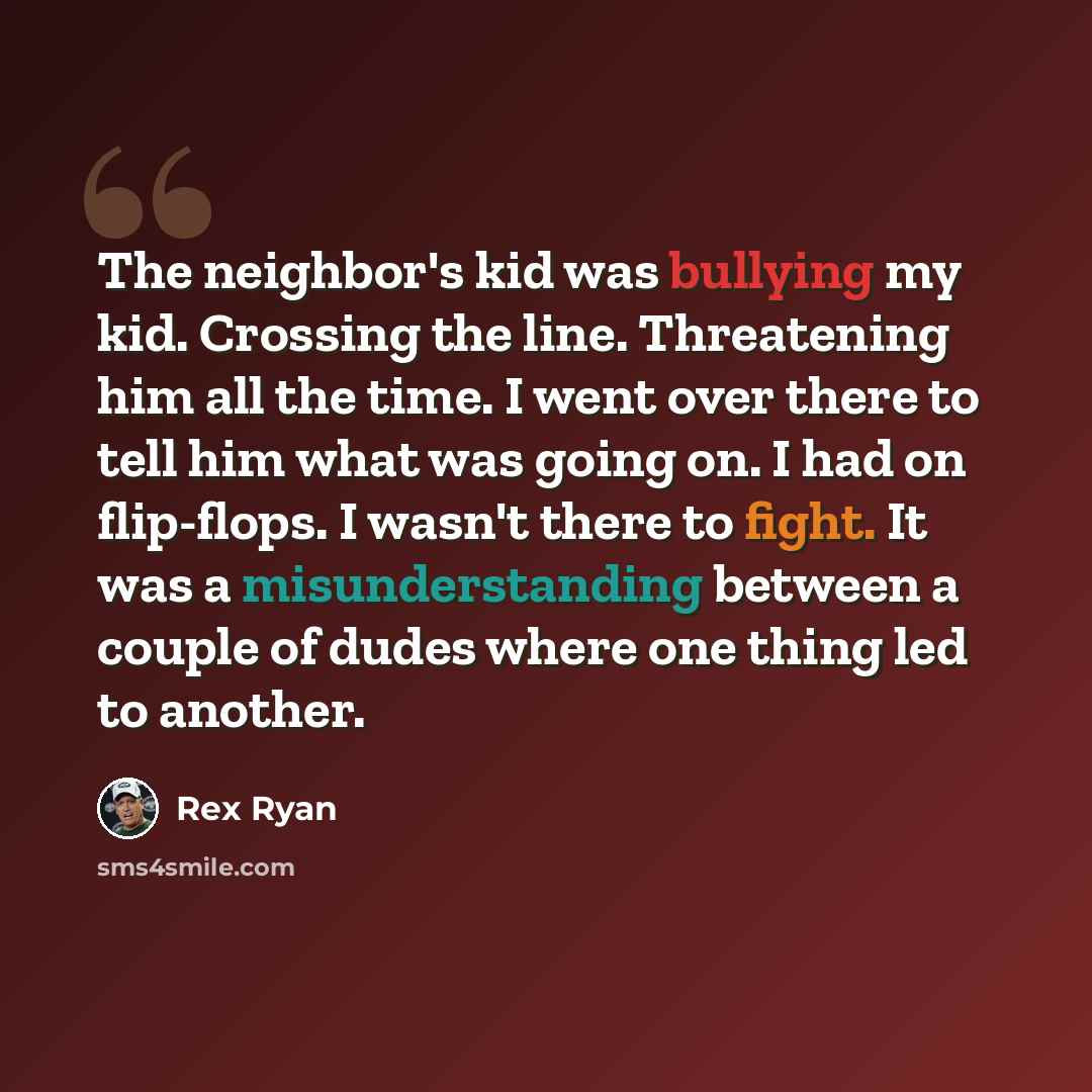 “The neighbor's kid was bullying my kid. Crossing the line. Threatening him all the time. I went over there to tell him what was going on. I had on flip-flops. I wasn't there to fight. It was a misunderstanding between a couple of dudes where one thing led to another.” quote by Rex Ryan