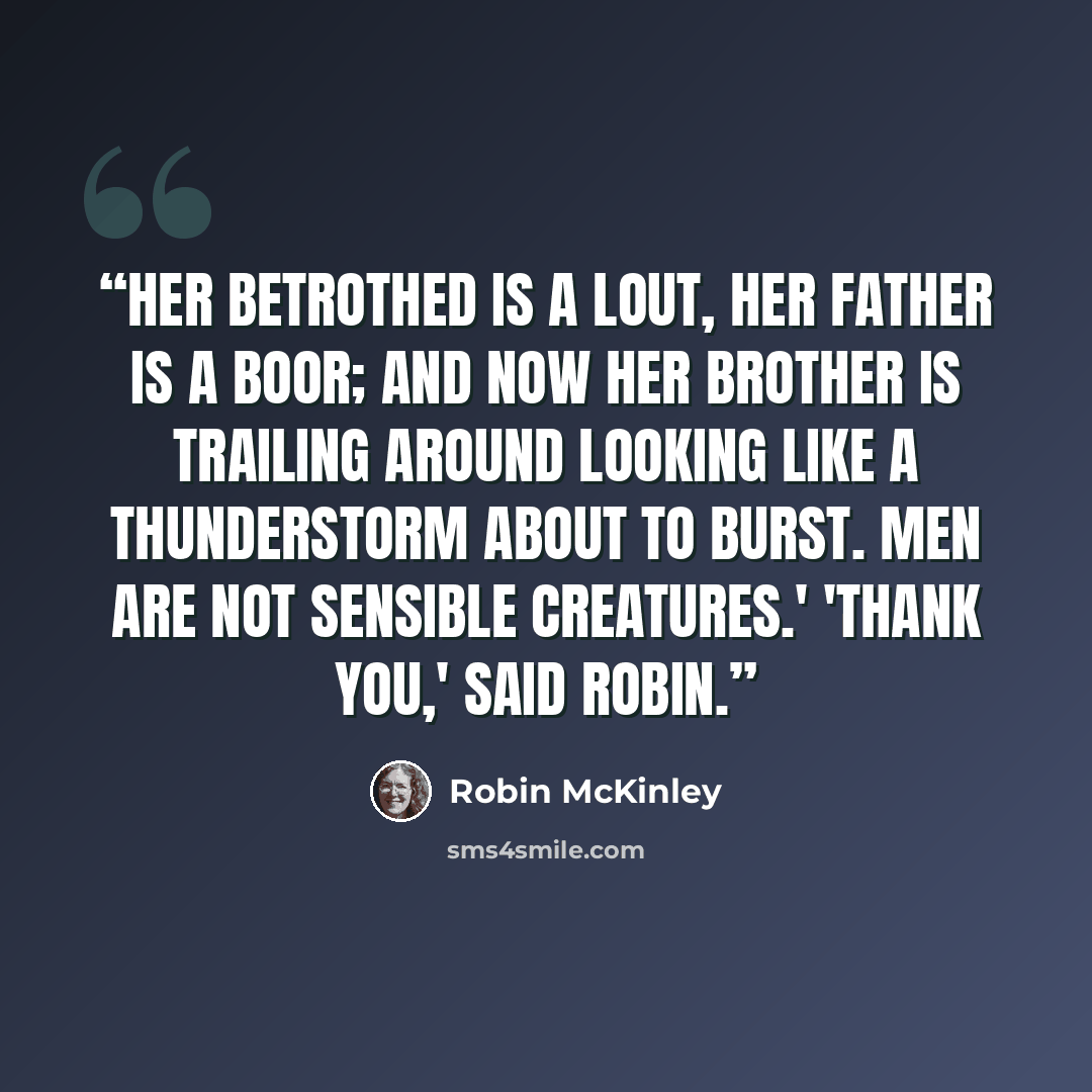 “Her betrothed is a lout, her father is a boor; and now her brother is trailing around looking like a thunderstorm about to burst. Men are not sensible creatures.' 'Thank you,' said Robin.” quote by Robin McKinley