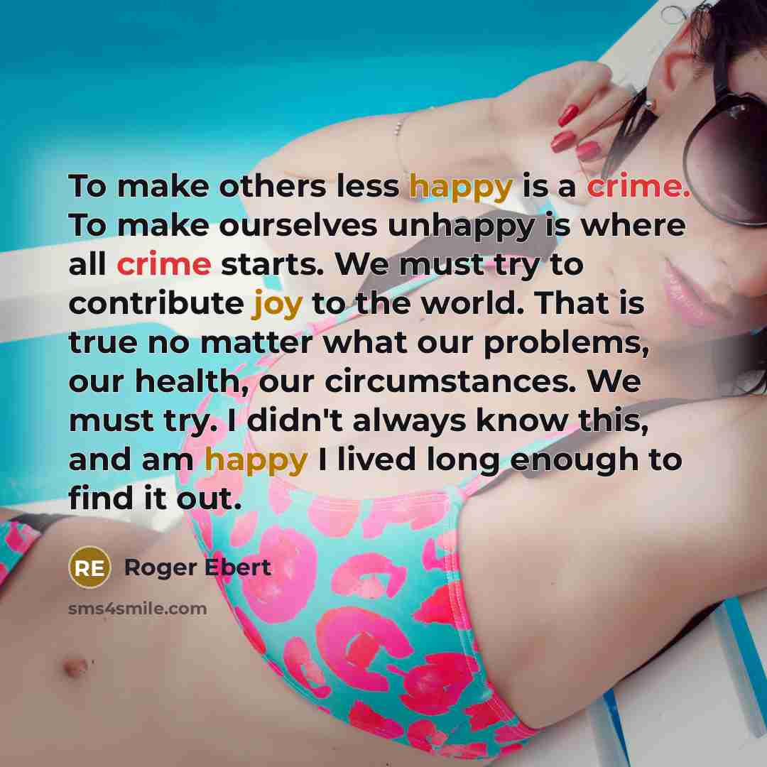 “To make others less happy is a crime. To make ourselves unhappy is where all crime starts. We must try to contribute joy to the world. That is true no matter what our problems, our health, our circumstances. We must try. I didn't always know this, and am happy I lived long enough to find it out.” quote by Roger Ebert