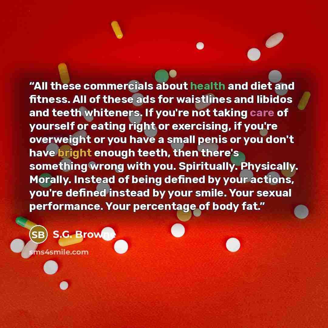 “All these commercials about health and diet and fitness. All of these ads for waistlines and libidos and teeth whiteners. If you're not taking care of yourself or eating right or exercising, if you're overweight or you have a small penis or you don't have bright enough teeth, then there's…” quote by S.G. Browne