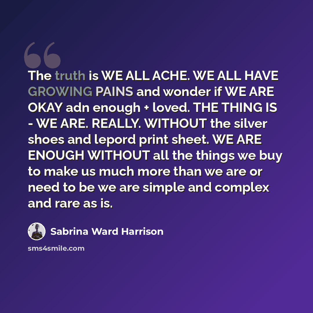 “The truth is WE ALL ACHE. WE ALL HAVE GROWING PAINS and wonder if WE ARE OKAY adn enough + loved. THE THING IS - WE ARE. REALLY. WITHOUT the silver shoes and lepord print sheet. WE ARE ENOUGH WITHOUT all the things we buy to make us much more than we are or need to be we are simple and complex and…” quote by Sabrina Ward Harrison