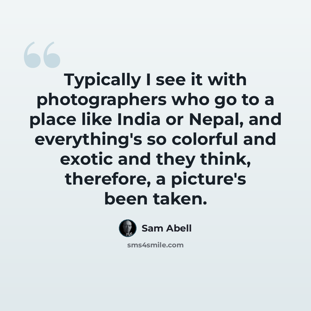 “Typically I see it with photographers who go to a place like India or Nepal, and everything's so colorful and exotic and they think, therefore, a picture's been taken.” quote by Sam Abell