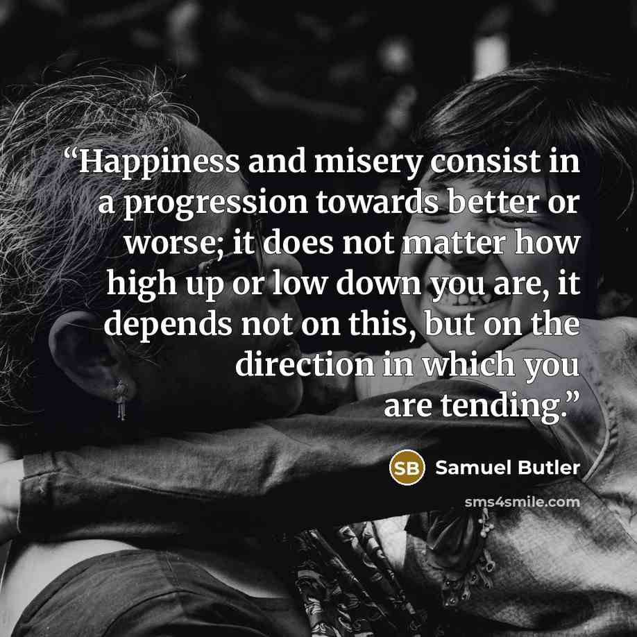 “Happiness and misery consist in a progression towards better or worse; it does not matter how high up or low down you are, it depends not on this, but on the direction in which you are tending.” quote by Samuel Butler