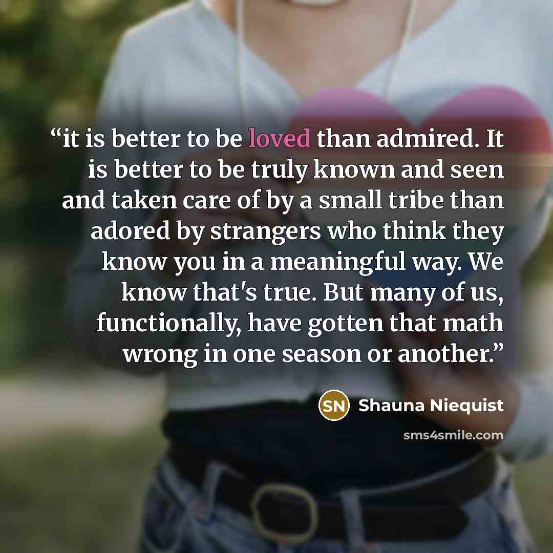 “it is better to be loved than admired. It is better to be truly known and seen and taken care of by a small tribe than adored by strangers who think they know you in a meaningful way. We know that's true. But many of us, functionally, have gotten that math wrong in one season or another.” quote by Shauna Niequist