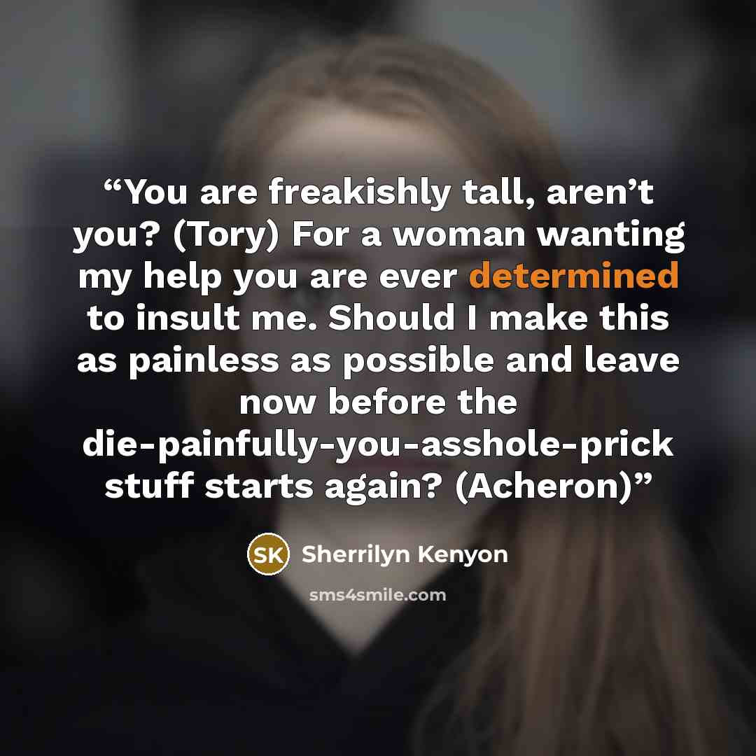 “You are freakishly tall, aren’t you? (Tory) For a woman wanting my help you are ever determined to insult me. Should I make this as painless as possible and leave now before the die-painfully-you-asshole-prick stuff starts again? (Acheron)” quote by Sherrilyn Kenyon