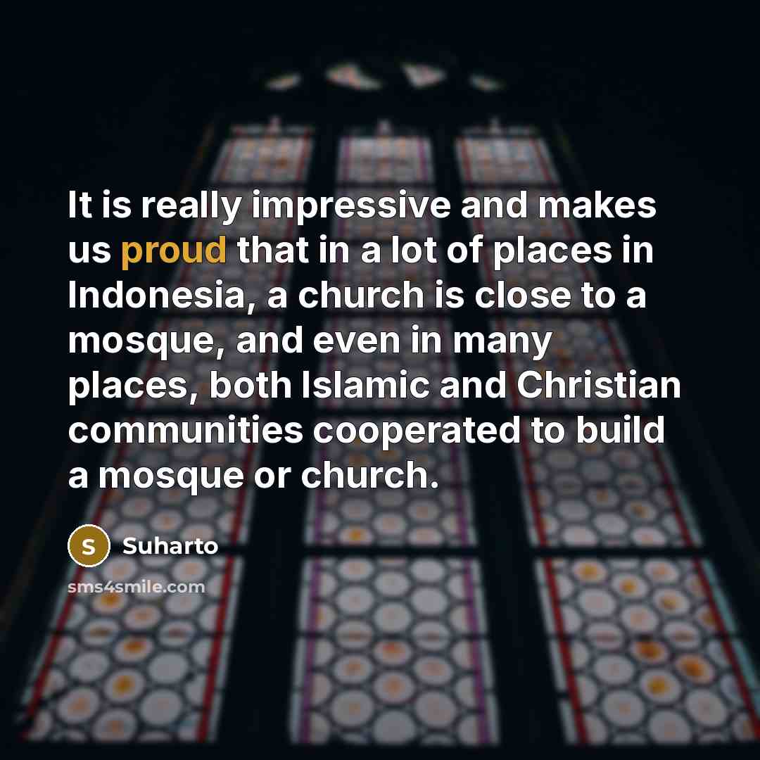 “It is really impressive and makes us proud that in a lot of places in Indonesia, a church is close to a mosque, and even in many places, both Islamic and Christian communities cooperated to build a mosque or church.” quote by Suharto