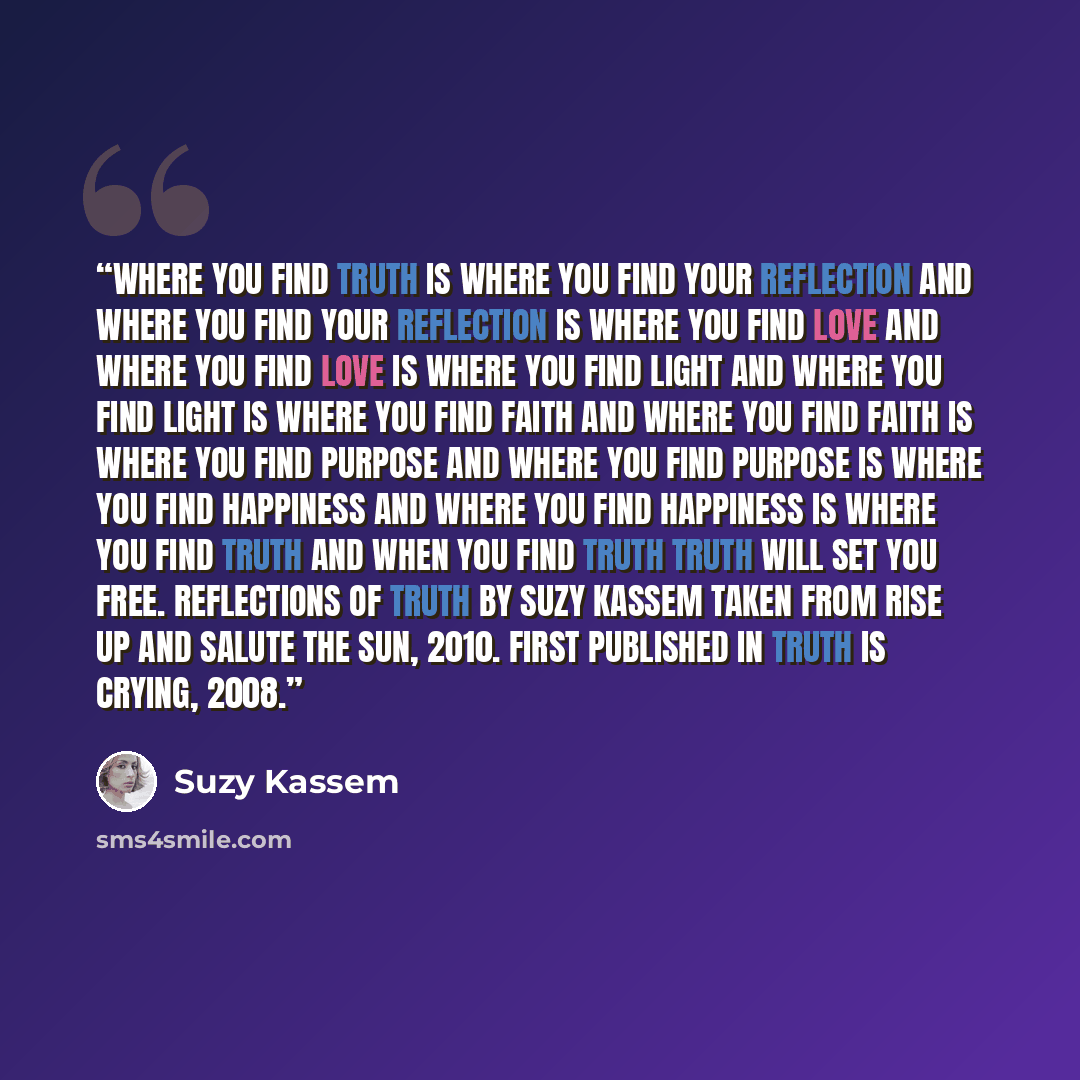 “Where you find Truth Is where you find your reflection And where you find your reflection Is where you find love And where you find love Is where you find light And where you find light Is where you find faith And where you find faith Is where you find purpose And where you find purpose Is where…” quote by Suzy Kassem