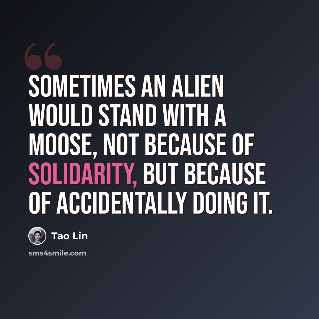 “Sometimes an alien would stand with a moose, not because of solidarity, but because of accidentally doing it.” quote by Tao Lin