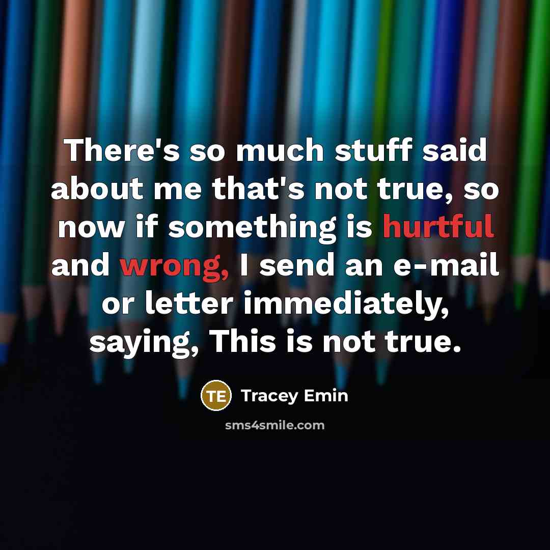 “There's so much stuff said about me that's not true, so now if something is hurtful and wrong, I send an e-mail or letter immediately, saying, This is not true.” quote by Tracey Emin