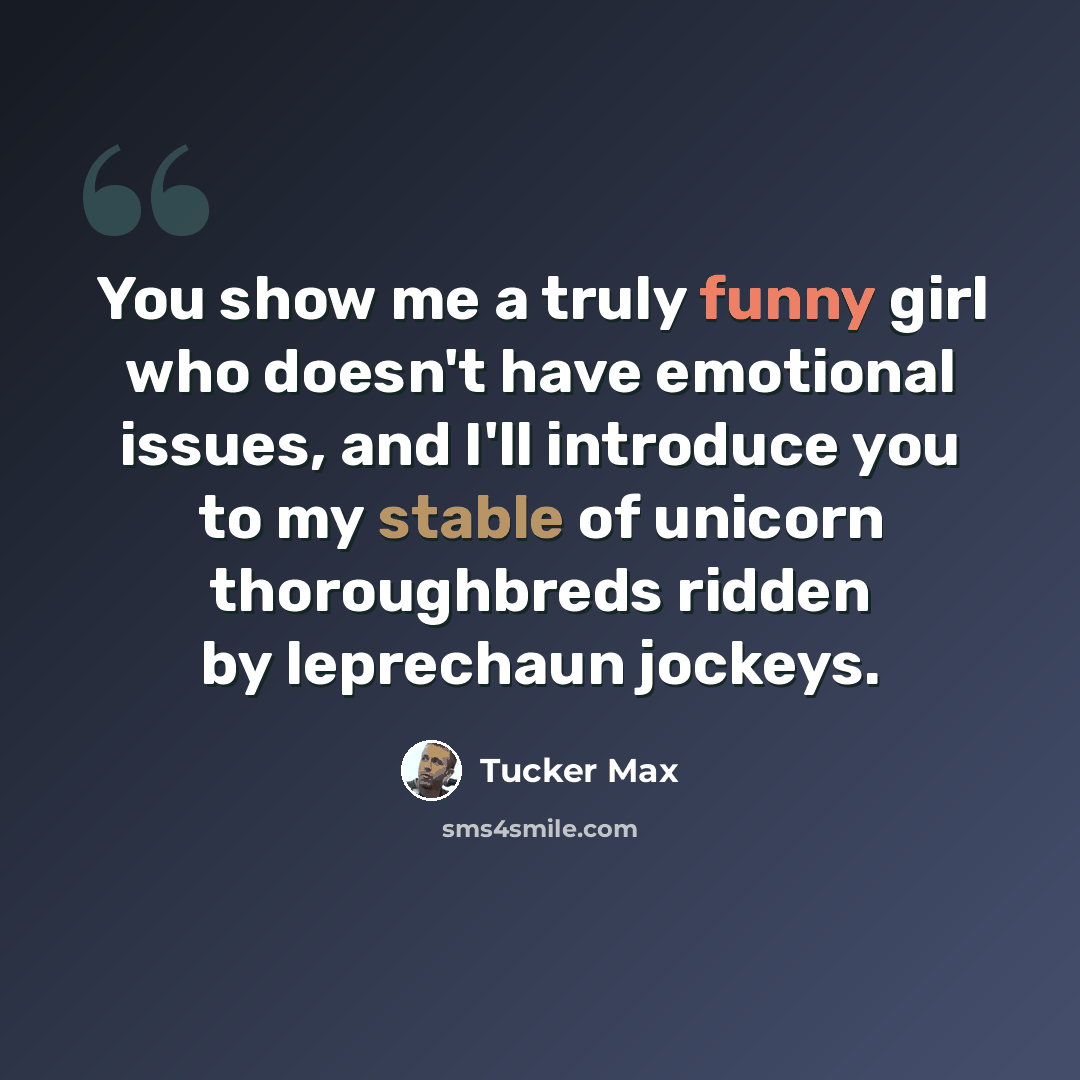 “You show me a truly funny girl who doesn't have emotional issues, and I'll introduce you to my stable of unicorn thoroughbreds ridden by leprechaun jockeys.” quote by Tucker Max