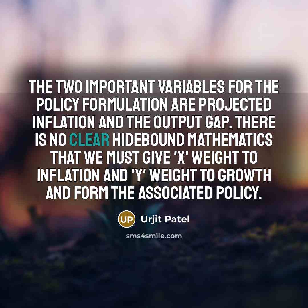 “The two important variables for the policy formulation are projected inflation and the output gap. There is no clear hidebound mathematics that we must give 'X' weight to inflation and 'Y' weight to growth and form the associated policy.” quote by Urjit Patel