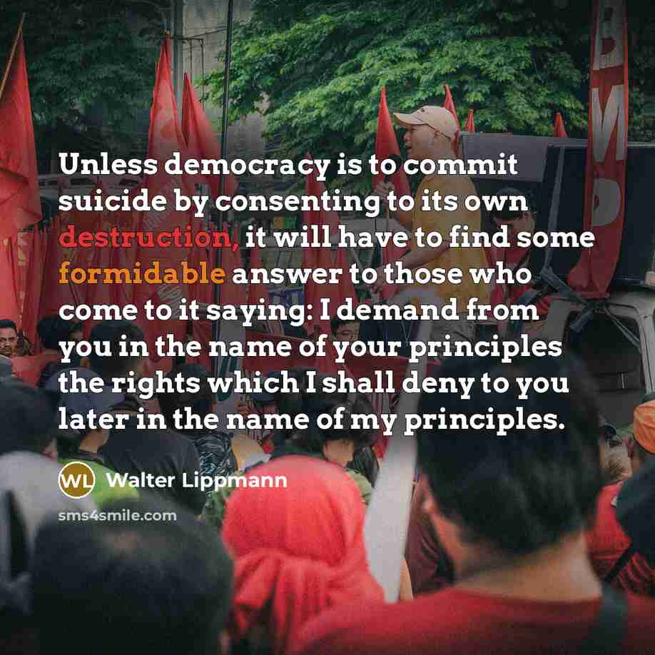 “Unless democracy is to commit suicide by consenting to its own destruction, it will have to find some formidable answer to those who come to it saying: I demand from you in the name of your principles the rights which I shall deny to you later in the name of my principles.” quote by Walter Lippmann