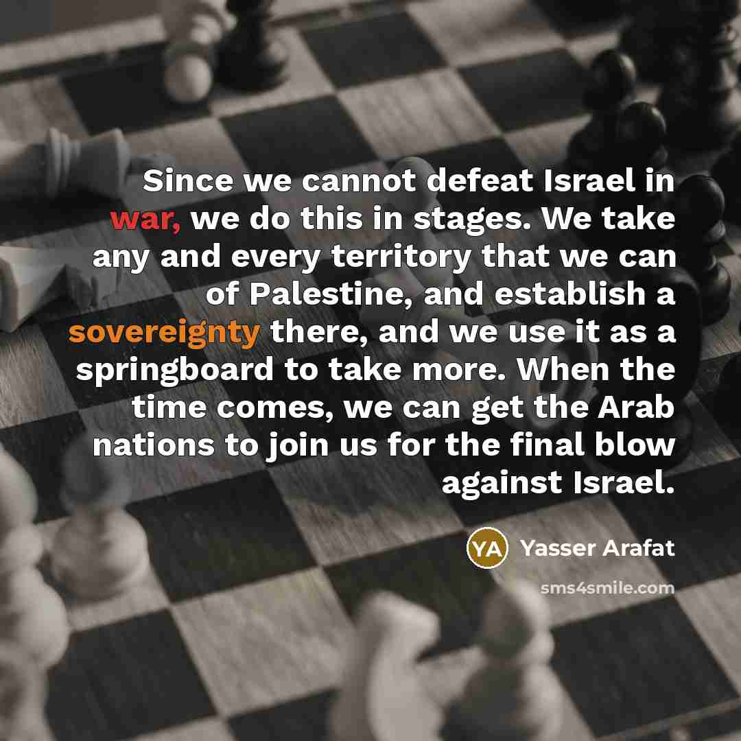 “Since we cannot defeat Israel in war, we do this in stages. We take any and every territory that we can of Palestine, and establish a sovereignty there, and we use it as a springboard to take more. When the time comes, we can get the Arab nations to join us for the final blow against Israel.” quote by Yasser Arafat