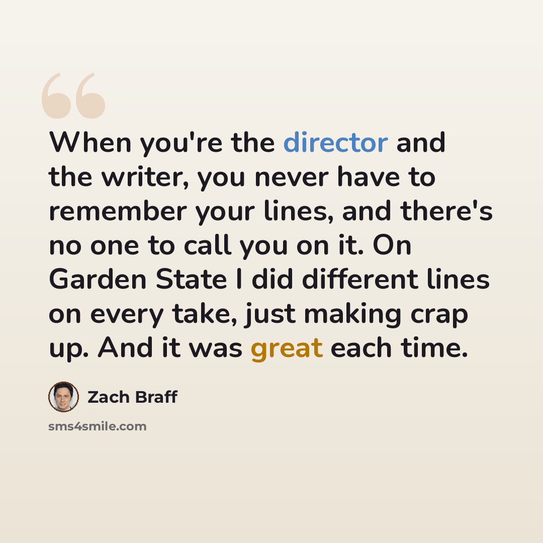 “When you're the director and the writer, you never have to remember your lines, and there's no one to call you on it. On Garden State I did different lines on every take, just making crap up. And it was great each time.” quote by Zach Braff