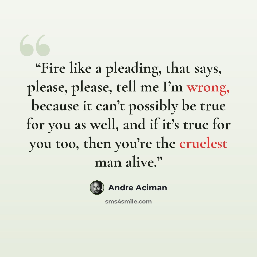 “Fire like a pleading, that says, please, please, tell me I’m wrong, because it can’t possibly be true for you as well, and if it’s true for you too, then you’re the cruelest man alive.” quote by André Aciman