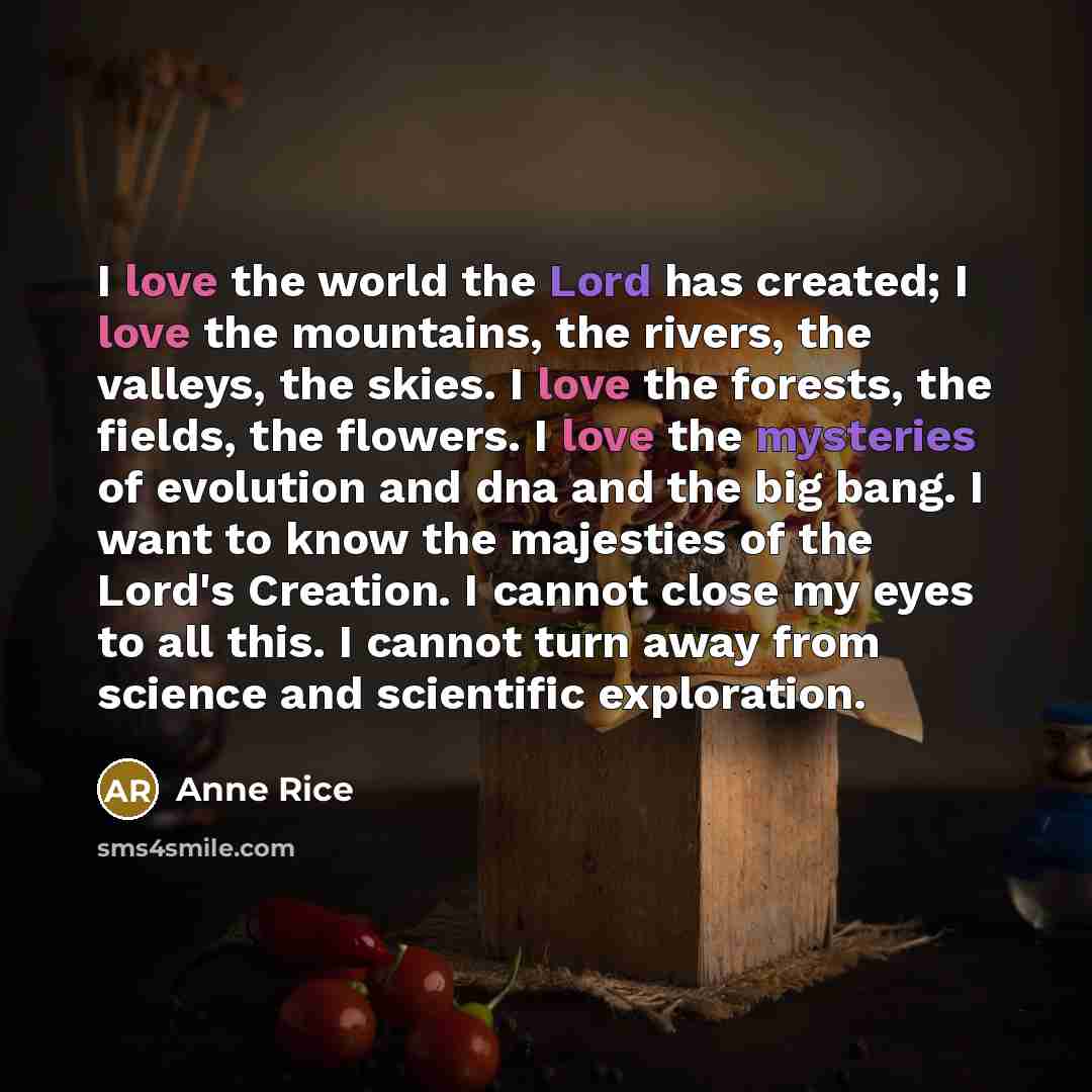 “I love the world the Lord has created; I love the mountains, the rivers, the valleys, the skies. I love the forests, the fields, the flowers. I love the mysteries of evolution and dna and the big bang. I want to know the majesties of the Lord's Creation. I cannot close my eyes to all this. I…” quote by Anne Rice