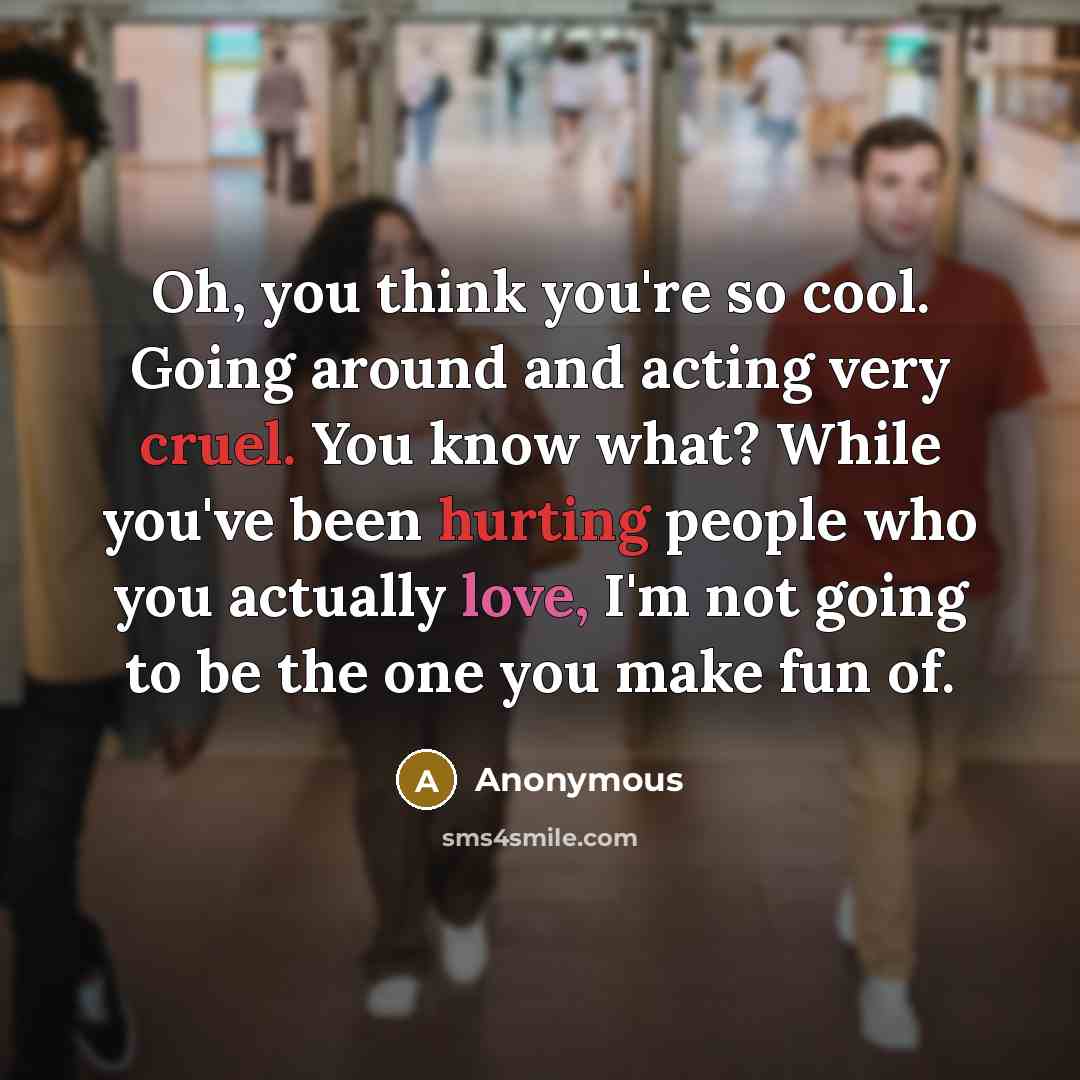 “Oh, you think you're so cool. Going around and acting very cruel. You know what? While you've been hurting people who you actually love, I'm not going to be the one you make fun of.” quote by Anonymous