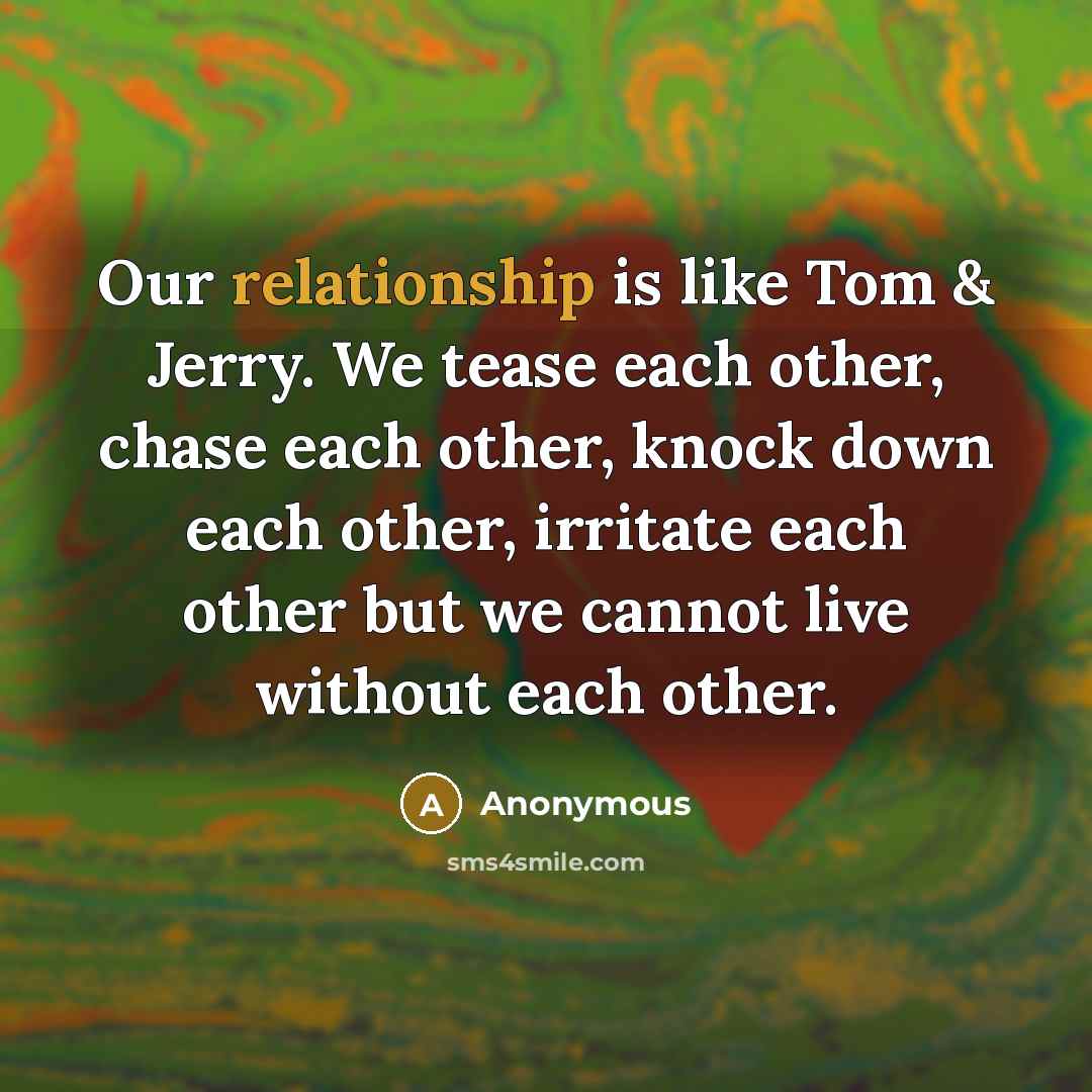 “Our relationship is like Tom & Jerry. We tease each other, chase each other, knock down each other, irritate each other but we cannot live without each other.” quote by Anonymous