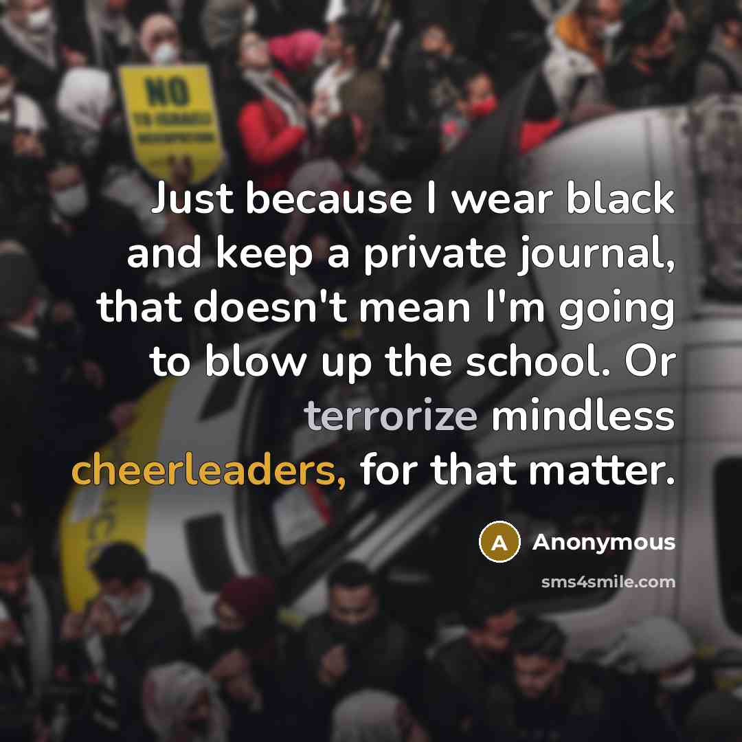 “Just because I wear black and keep a private journal, that doesn't mean I'm going to blow up the school. Or terrorize mindless cheerleaders, for that matter.” quote by Anonymous
