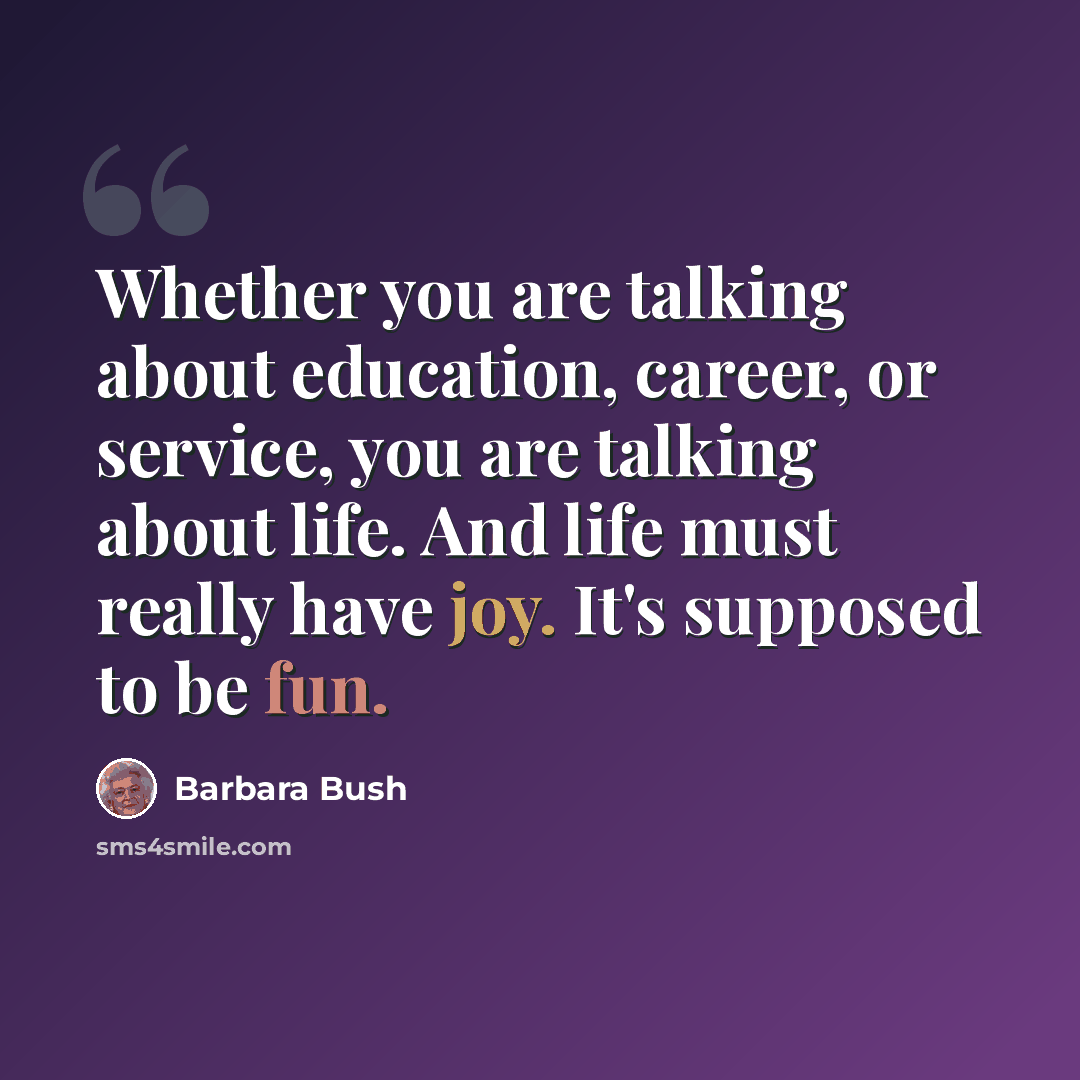“Whether you are talking about education, career, or service, you are talking about life. And life must really have joy. It's supposed to be fun.” quote by Barbara Bush
