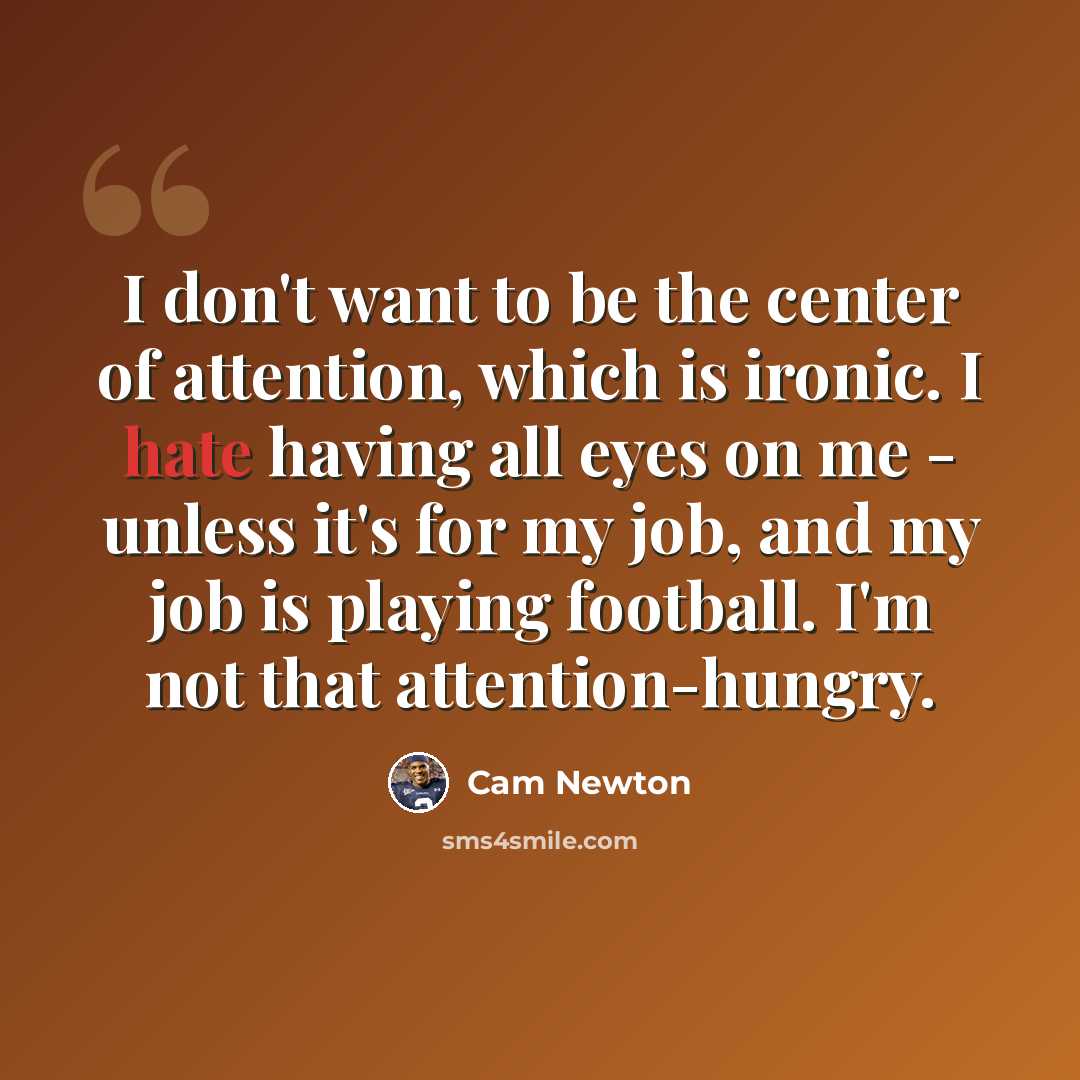“I don't want to be the center of attention, which is ironic. I hate having all eyes on me - unless it's for my job, and my job is playing football. I'm not that attention-hungry.” quote by Cam Newton