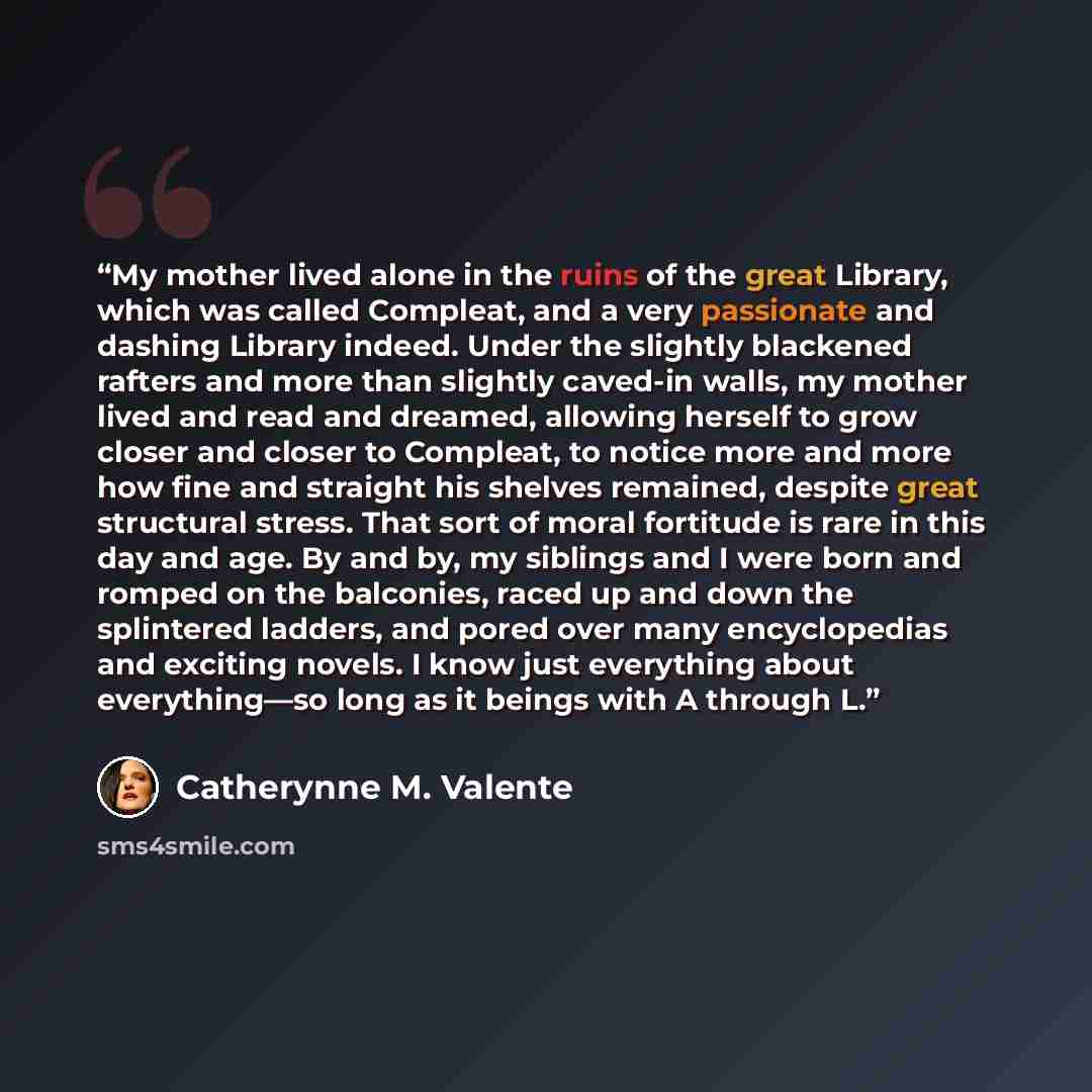 “My mother lived alone in the ruins of the great Library, which was called Compleat, and a very passionate and dashing Library indeed. Under the slightly blackened rafters and more than slightly caved-in walls, my mother lived and read and dreamed, allowing herself to grow closer and closer to…” quote by Catherynne M. Valente