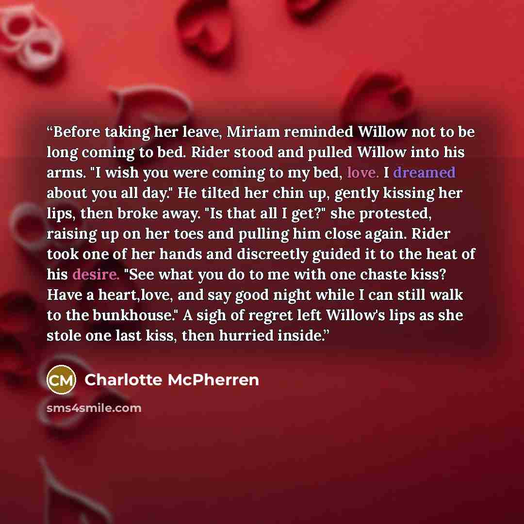 “Before taking her leave, Miriam reminded Willow not to be long coming to bed. Rider stood and pulled Willow into his arms. "I wish you were coming to my bed, love. I dreamed about you all day." He tilted her chin up, gently kissing her lips, then broke away. "Is that all I get?" she protested…” quote by Charlotte McPherren