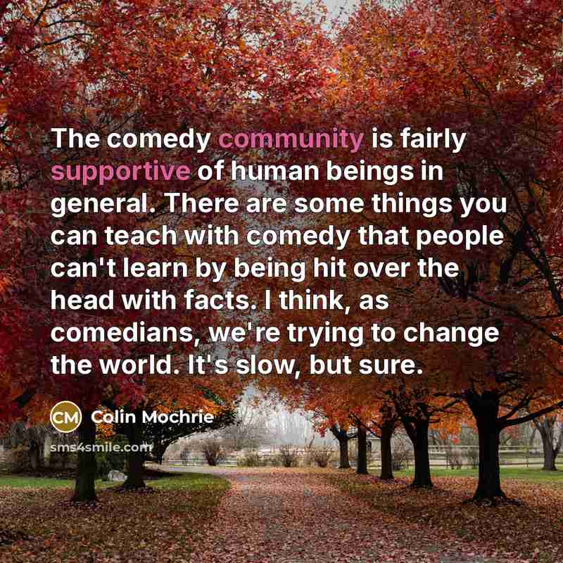 “The comedy community is fairly supportive of human beings in general. There are some things you can teach with comedy that people can't learn by being hit over the head with facts. I think, as comedians, we're trying to change the world. It's slow, but sure.” quote by Colin Mochrie