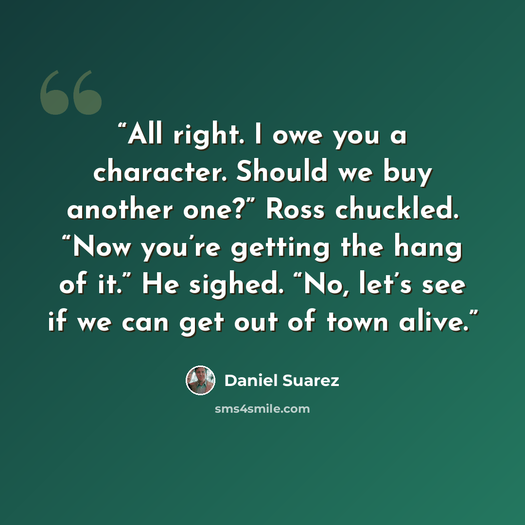 “All right. I owe you a character. Should we buy another one?” Ross chuckled. “Now you’re getting the hang of it.” He sighed. “No, let’s see if we can get out of town alive.” quote by Daniel Suarez