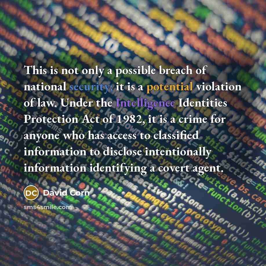 “This is not only a possible breach of national security; it is a potential violation of law. Under the Intelligence Identities Protection Act of 1982, it is a crime for anyone who has access to classified information to disclose intentionally information identifying a covert agent.” quote by David Corn