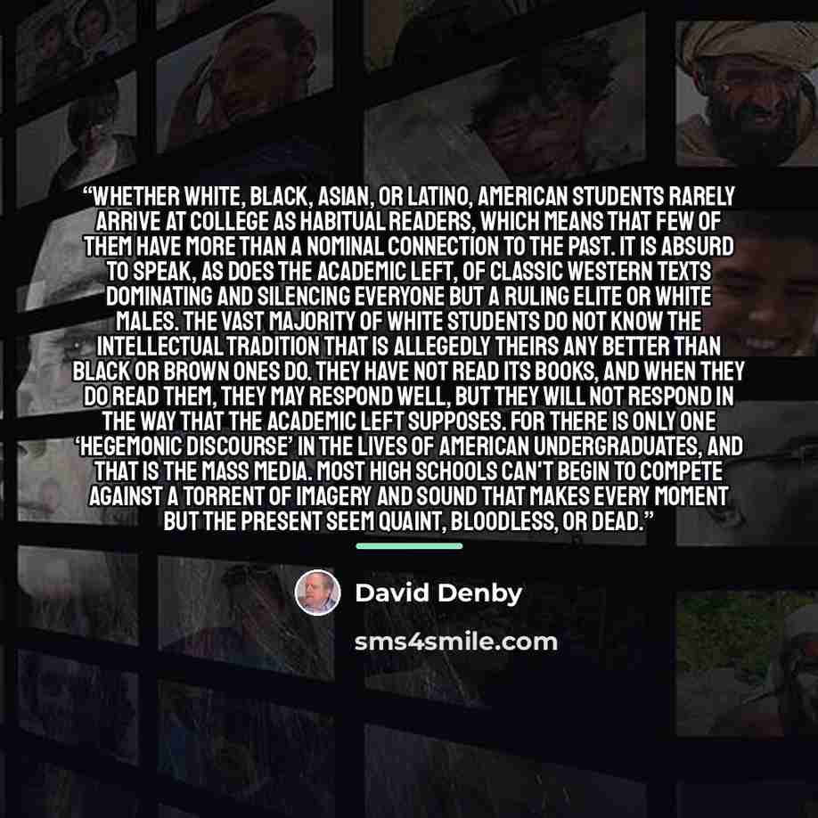 “Whether white, black, Asian, or Latino, American students rarely arrive at college as habitual readers, which means that few of them have more than a nominal connection to the past. It is absurd to speak, as does the academic left, of classic Western texts dominating and silencing everyone but a…” quote by David Denby