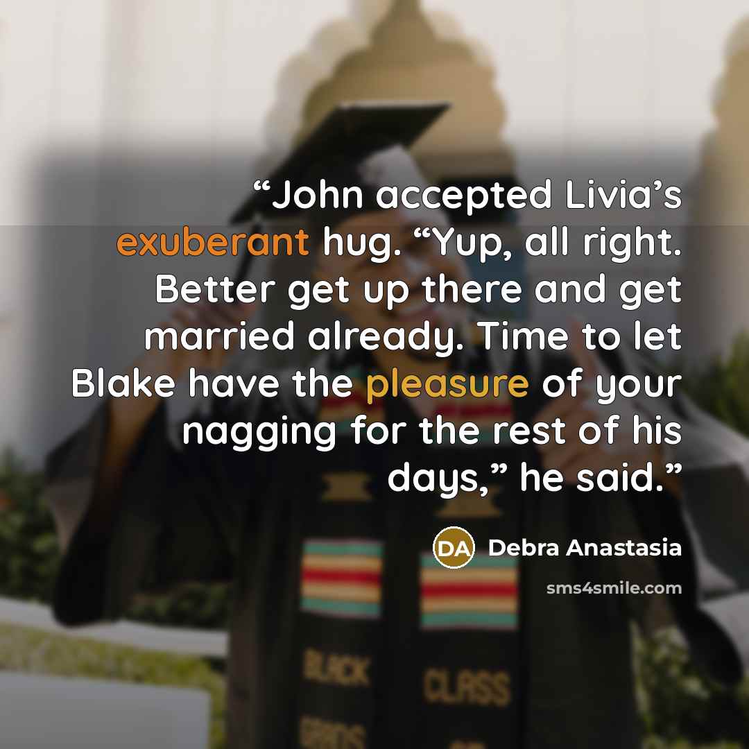 “John accepted Livia’s exuberant hug. “Yup, all right. Better get up there and get married already. Time to let Blake have the pleasure of your nagging for the rest of his days,” he said.” quote by Debra Anastasia