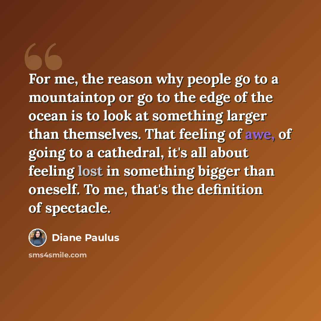 “For me, the reason why people go to a mountaintop or go to the edge of the ocean is to look at something larger than themselves. That feeling of awe, of going to a cathedral, it's all about feeling lost in something bigger than oneself. To me, that's the definition of spectacle.” quote by Diane Paulus